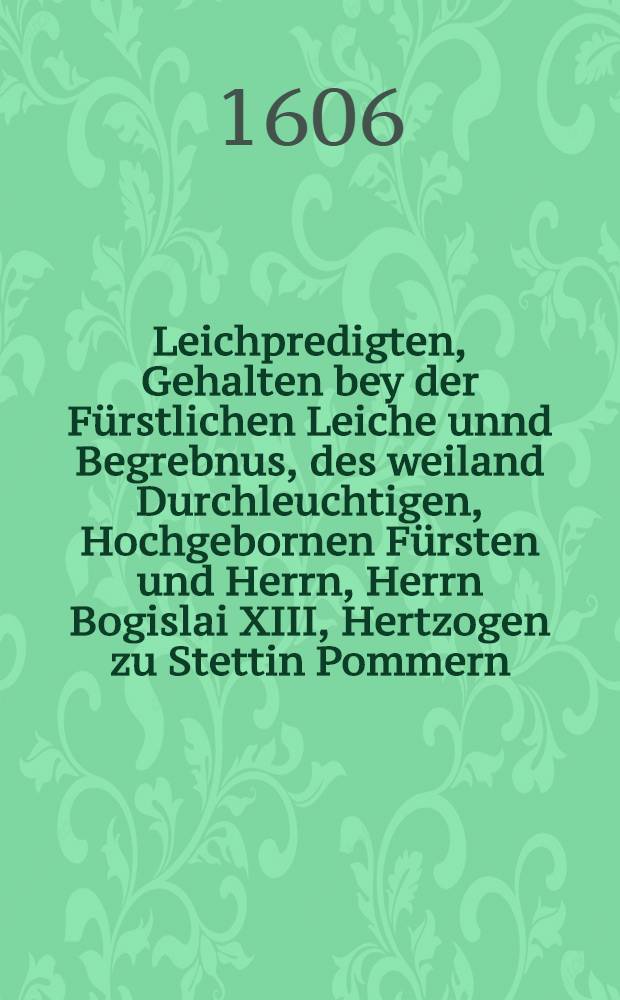 Leichpredigten, Gehalten bey der Fürstlichen Leiche unnd Begrebnus, des weiland Durchleuchtigen, Hochgebornen Fürsten und Herrn, Herrn Bogislai XIII, Hertzogen zu Stettin Pommern .... Jtem Oratio funebris