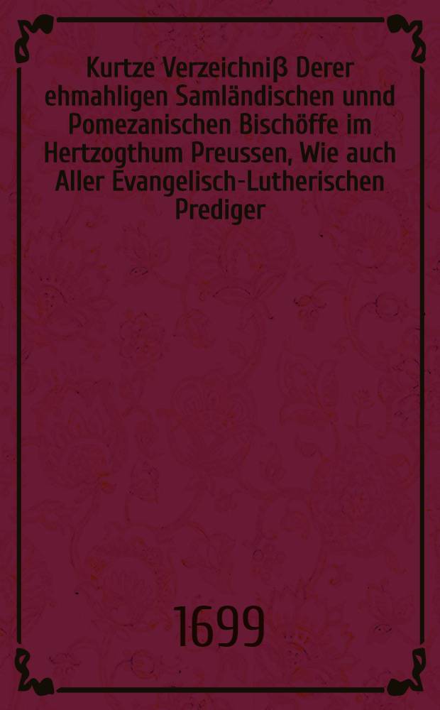 Kurtze Verzeichni&beta; Derer ehmahligen Saml&auml;ndischen unnd Pomezanischen Bisch&ouml;ffe im Hertzogthum Preussen, Wie auch Aller Evangelisch-Lutherischen Prediger, So von der Zeit des Hn. Lutheri an, zu K&ouml;nigsberg, in jederen Gemeine gewesen, Aus des Colbii Episcopo-Praesbyterologia ins Deutsche gebracht, Und Von Anno 1656. bi&beta; An. 1699. fortgesetzet