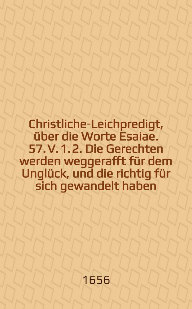 Christliche-Leichpredigt, über die Worte Esaiae. 57. V. 1. 2. Die Gerechten werden weggerafft für dem Unglück, und die richtig für sich gewandelt haben, kommen zum Friede, und ruhen in jhren Kammern, Bey Volckreichem und Ansehnlichem Leichbegängnüβ, Des Edlen, Gros Achtbarn und Hochgelahrten, Herren Georgii Mochingeri, Der Artzeney Doctoris, und der Königlichen Stadt Thorn, Wolbestalten Medici Ordinarii Primarii, Welcher den 13. Maji, des 1656 Jahres, Abends umb 9. uhr, in wahrem Glauben an seinen Erlöser, sanfft und seelig entschlaffen, und folgenden 16. Maji, in sein Erbbegräbnis zu St. Marien Christlich und gebührlich beygesetzt worden,