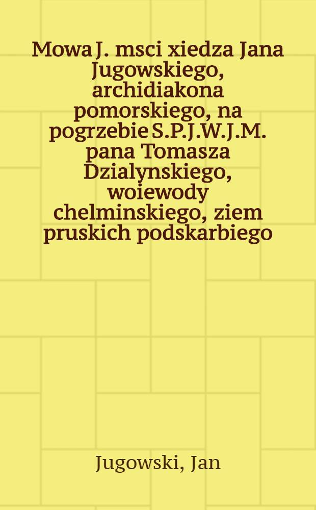 Mowa J. msci xiedza Jana Jugowskiego, archidiakona pomorskiego, na pogrzebie S.P.J.W.J.M. pana Tomasza Dzialynskiego, woiewody chelminskiego, ziem pruskich podskarbiego, kowalewskiego, bratyanskiego, lankorskiego & c. & c. starosty, dziekuiac za kondolencye, y na chleb zalobny zalobny zapraszaiac. vv bratyanie die 21. may 1715