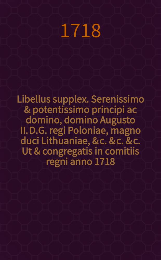 Libellus supplex. Serenissimo & potentissimo principi ac domino, domino Augusto II. D.G. regi Poloniae, magno duci Lithuaniae, & c. & c. & c. Ut & congregatis in comitiis regni anno 1718. illustrissimis reipublicae ordinibus, humillime & reverenter exhibitus, a dissidentibus in religione christiana in regno Poloniae & magno ducatu Lithuaniae