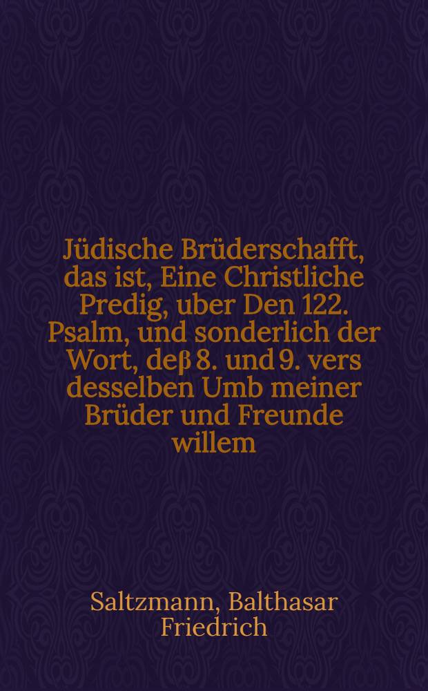 Jüdische Brüderschafft, das ist, Eine Christliche Predig, uber Den 122. Psalm, und sonderlich der Wort, deβ 8. und 9. vers desselben Umb meiner Brüder und Freunde willem, will ich dein bestes suchen; neben Bericht von der gantzen handlung, für und bey der Tauff eines bekehrten Juden, welche zu Straβburg in der Gtiffts-Kirchen deβ Münsters, Dienstags den 26. Tag Febr. deβ 1660. Jars, ist verrichtet vorden / gehalten und auffgesetzt Durch Balthasar Friedrich Saltzmann, der H. Schrifft Licentiaten und pfarrer deβ Münsters