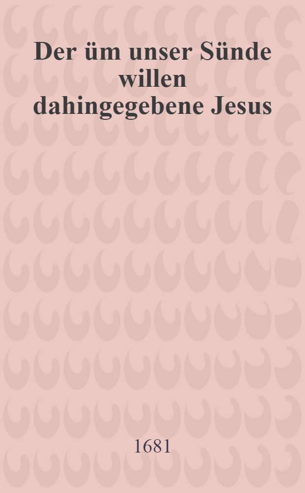 Der üm unser Sünde willen dahingegebene Jesus : aus dem 25. v. des IV. c. an die Römer, Jn einer Passions-Predigt fürgelegt, und hernach auff begehren einiger Freunde zum Druck gegeben