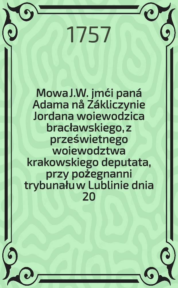 Mowa J.W. jmći paná Adama nå Zákliczynie Jordana woiewodzica bracławskiego, z prześwietnego woiewodztwa krakowskiego deputata, przy pożegnanni trybunału w Lublinie dnia 20. Xbris 1757. miana