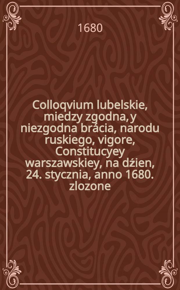 Colloqvium lubelskie, miedzy zgodna, y niezgodna brácia, narodu ruskiego, vigore, Constitucyey warszawskiey, na dźien, 24. stycznia, anno 1680. zlozone, zlozone, lubo, stało się mutum podate iednak, to sprawa Boza, dobywβy glosu, caley iednosci swiętey, X. Cyprian Zochowski, z Bozey, y stolicy S. apostolskiey, laski, metropolita Kiiowski, Halicki, y wszytkiey Rusi, archiepiskop, Połocki, Witepski, Mscisławski, Orszanski, y Mohilowski, archimandrita Dermański, Dubienski y Swiętego Krzyza : do uwagi wiekom, informaciei Rzeczy Pospolitey, decisiey, I.K.M.P.N. milosciweo przypisviac