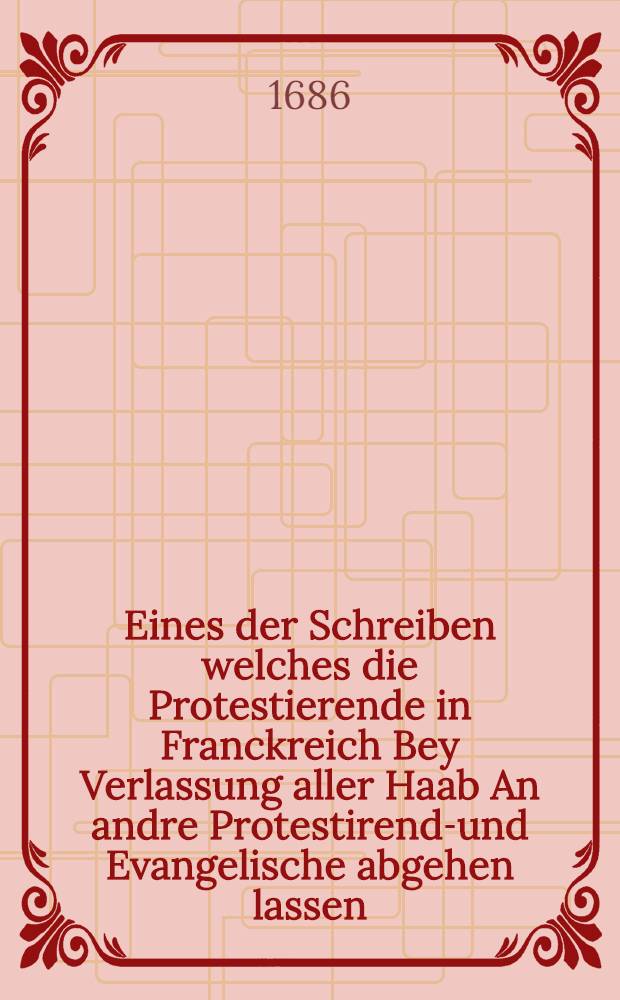 Eines der Schreiben welches die Protestierende in Franckreich Bey Verlassung aller Haab An andre Protestirend-und Evangelische abgehen lassen : jn sich haltend eine kurtze Erz&auml;hlung, der von 1600. her wider die Protestirende angesponnen, und noch immer wider die Versicherung der Edicten und Friedens-Handlung tauerenden Verfolgunng