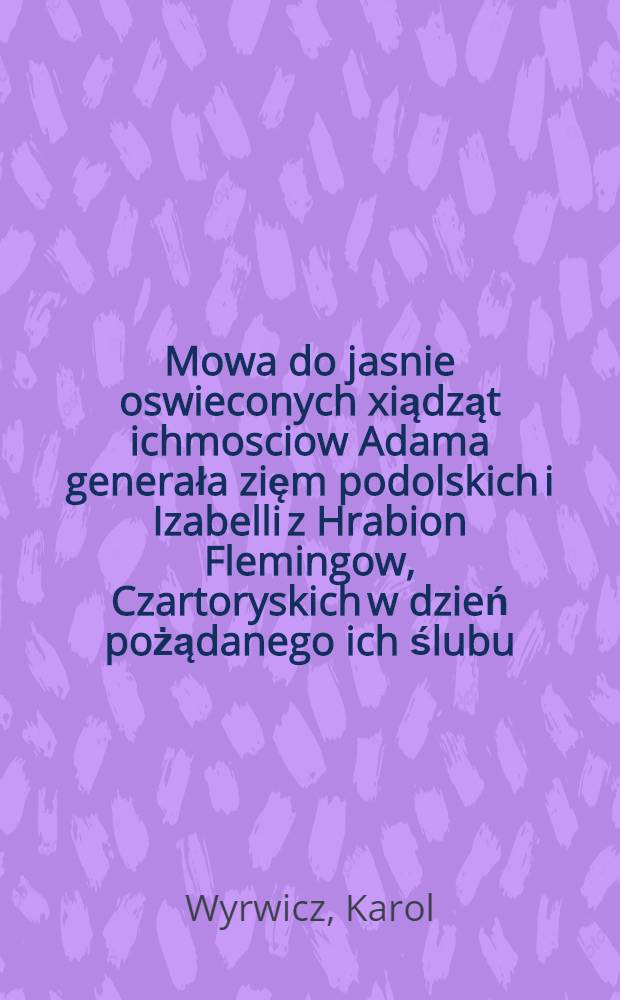 Mowa do jasnie oswieconych xiądząt ichmosciow Adama generała zięm podolskich i Izabelli z Hrabion Flemingow, Czartoryskich w dzień pożądanego ich ślubu, przyoddaniu weselnych rymow imieniem prowincyi mazawieckieyi domu warsawskiego Soc. Jesu