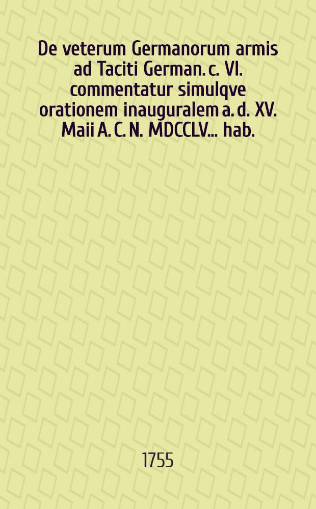 De veterum Germanorum armis ad Taciti German. c. VI. commentatur simulqve orationem inauguralem a. d. XV. Maii A. C. N. MDCCLV. ... hab.
