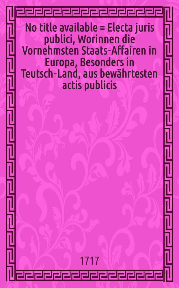 No title available = Electa juris publici, Worinnen die Vornehmsten Staats-Affairen in Europa, Besonders in Teutsch-Land, aus bewährtesten actis publicis, mit Beyfügung der Schreiben, Memorialien, Conclusorum, Informationen, Responsorum, Kriegs- und Friedens-Sachen, in forma oder durch accuraten Extract recensiret werden, Sammt Einigen Anmerckungen. T. 11, Stück 1-12