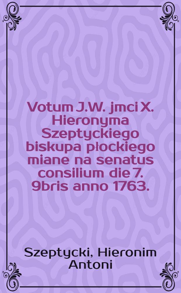 Votum J.W. jmci X. Hieronyma Szeptyckiego biskupa płockiego miane na senatus consilium die 7. 9bris anno 1763.