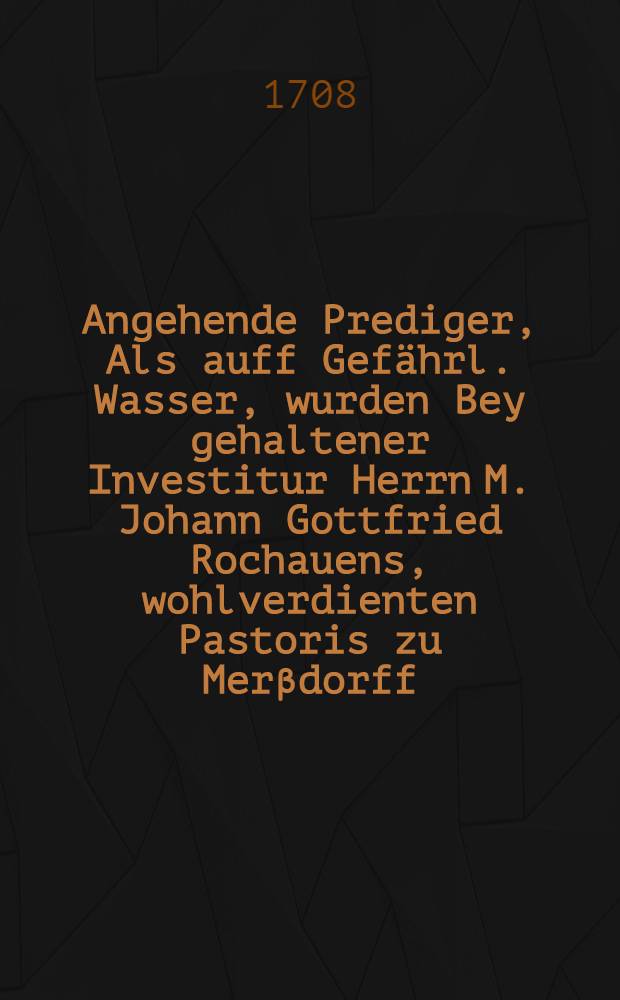 Angehende Prediger, Als auff Gef&auml;hrl. Wasser, wurden Bey gehaltener Investitur Herrn M. Johann Gottfried Rochauens, wohlverdienten Pastoris zu Mer&beta;dorff, Jn Geegenwarth Hoch-Gr&auml;ffl. Herrschafft, Aus dem ordentlichen Evangelio, am IV. post Epiphan. 1708. Vorgestellet, Und di&beta;falls gef&uuml;hrte heilige Arbeit Nebst gehaltener Rede vor dem Altar den Drucke &uuml;berlassen