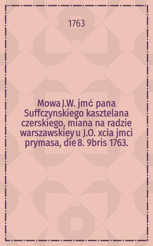 Mowa J.W. jmć pana Suffczynskiego kasztelana czerskiego, miana na radzie warszawskiey u J.O. xcia jmci prymasa, die 8. 9bris 1763.