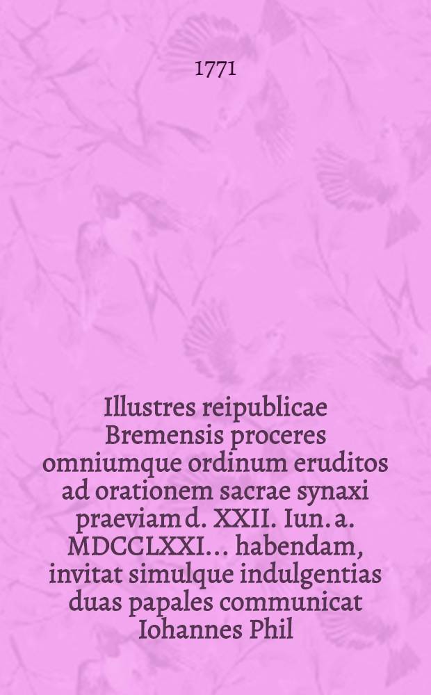 Illustres reipublicae Bremensis proceres omniumque ordinum eruditos ad orationem sacrae synaxi praeviam d. XXII. Iun. a. MDCCLXXI. ... habendam, invitat simulque indulgentias duas papales communicat Iohannes Phil. Casselius ... Bremen.