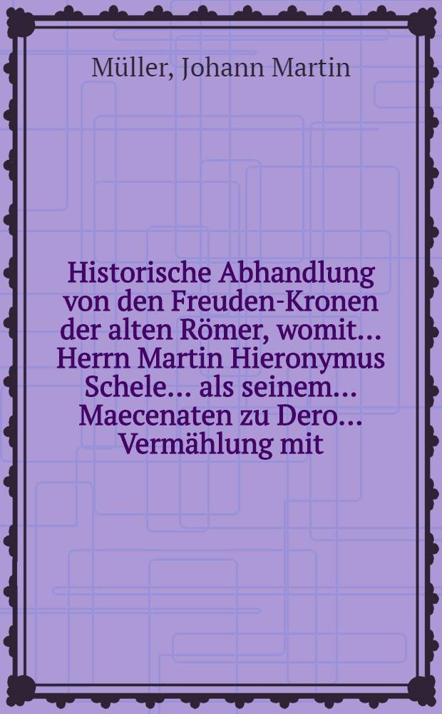 Historische Abhandlung von den Freuden-Kronen der alten Römer, womit ... Herrn Martin Hieronymus Schele ... als seinem ... Maecenaten zu Dero ... Vermählung mit ... Frau Gerdrud Langermannin gebohrnen Soppen als seiner ... Gönnerin, Glück wünschte Johann Martin Müller ...