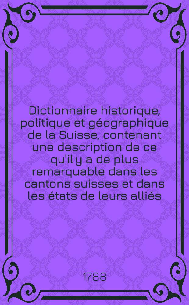 Dictionnaire historique, politique et géographique de la Suisse, contenant une description de ce qu'il y a de plus remarquable dans les cantons suisses et dans les états de leurs alliés, la constitution politique de ces états, un précis de leur histoire, une notice de leurs productions naturelles, de leur commerce, de leur population, de leurs relations entr'eux et avec les étrangers, etc. etc. etc. T. 1 : A - E