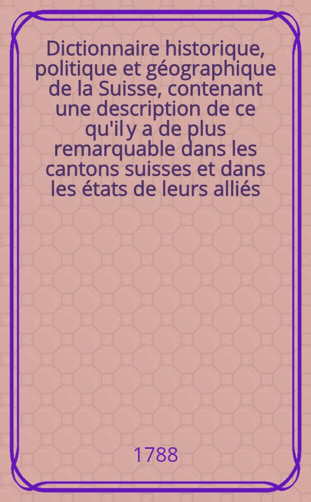 Dictionnaire historique, politique et géographique de la Suisse, contenant une description de ce qu'il y a de plus remarquable dans les cantons suisses et dans les états de leurs alliés, la constitution politique de ces états, un précis de leur histoire, une notice de leurs productions naturelles, de leur commerce, de leur population, de leurs relations entr'eux et avec les étrangers, etc. etc. etc. T. 2 : F - M