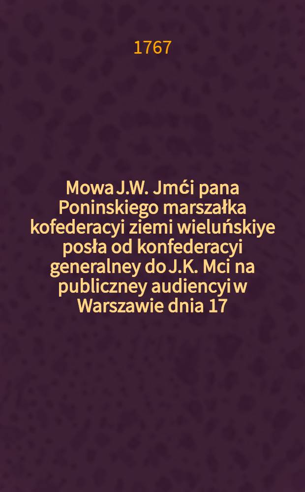 Mowa J.W. Jmći pana Poninskiego marszałka kofederacyi ziemi wieluńskiye posła od konfederacyi generalney do J.K. Mci na publiczney audiencyi w Warszawie dnia 17. miesiąca lipca R.P. 1767. miana