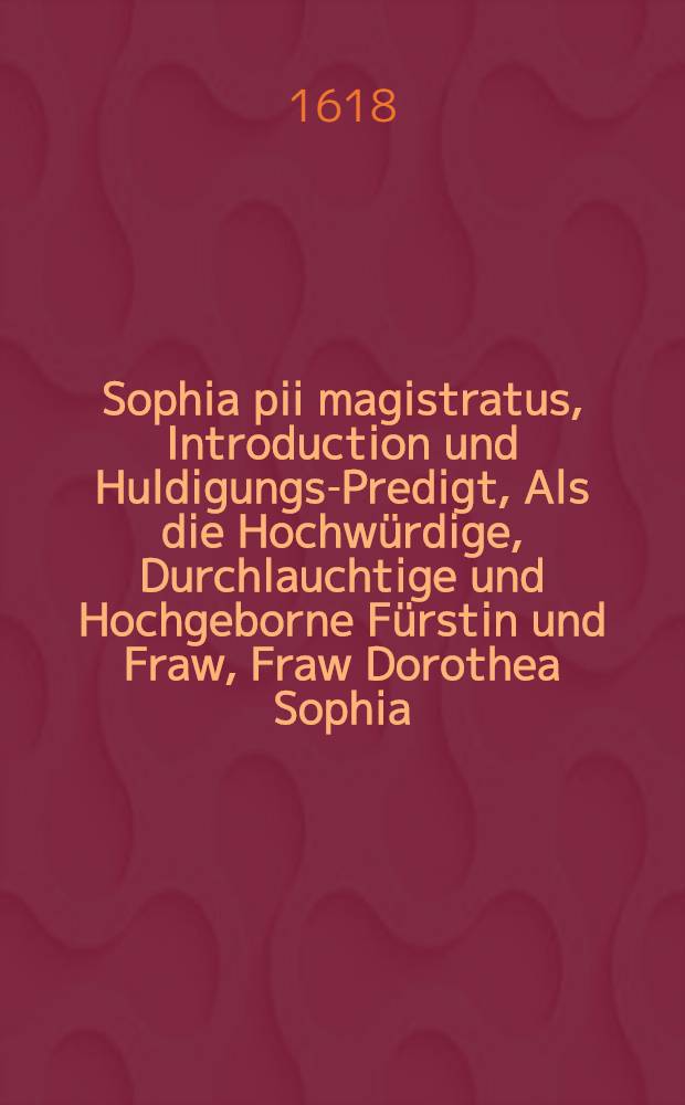 Sophia pii magistratus, Introduction und Huldigungs-Predigt, Als die Hochw&uuml;rdige, Durchlauchtige und Hochgeborne F&uuml;rstin und Fraw, Fraw Dorothea Sophia, Geborne Hertzogin zu Sachsen, Landgrafin zu D&uuml;ringen, Marggrafin zu Meissen, des Keyserlichen freyen Weltlichen Stiffts Quedlinburgk Abtissin etc. Vom einem Hoch-und Wohlw&uuml;rdigen Capittel den 20. Aprilis an die F&uuml;rstl. Stiffts Regierung solenniter introducirt und eingef&uuml;hret, und folgends 21. die Huldigung von des Stiffts unterthanen angenommen : gehalten in der Schlosskirchen zu Quedlinburgk, und auff gnedigen Befehl in Druck gegeben