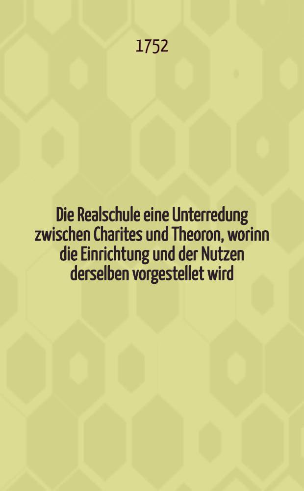 Die Realschule eine Unterredung zwischen Charites und Theoron, worinn die Einrichtung und der Nutzen derselben vorgestellet wird