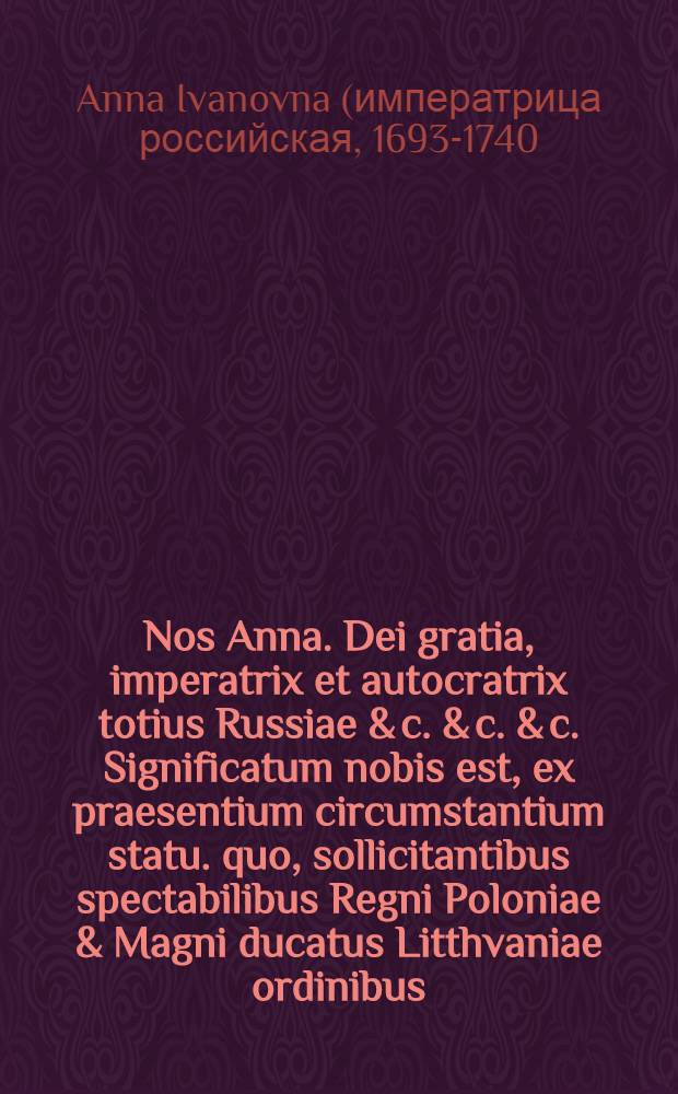Nos Anna. Dei gratia, imperatrix et autocratrix totius Russiae & c. & c. & c. Significatum nobis est, ex praesentium circumstantium statu. quo, sollicitantibus spectabilibus Regni Poloniae & Magni ducatus Litthvaniae ordinibus, secundum solennes cum serenissima republica sancitas transactiones & foedera, exercitum nostrum in modo memoratum regnum immigrate jussimus, ...
