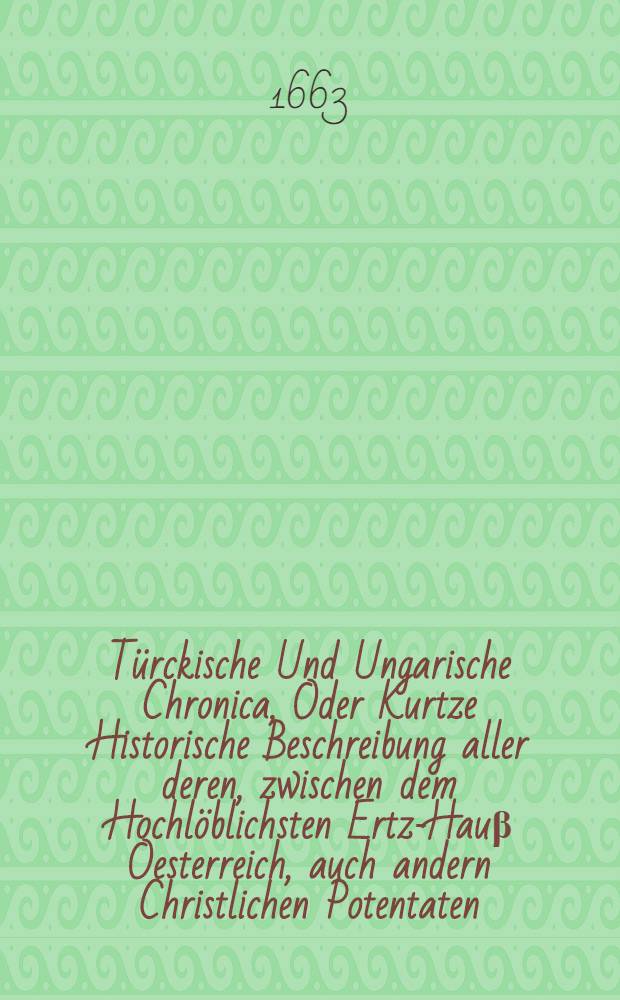 Türckische Und Ungarische Chronica, Oder Kurtze Historische Beschreibung aller deren, zwischen dem Hochlöblichsten Ertz-Hauβ Oesterreich, auch andern Christlichen Potentaten, eines Theils; Und dann, dem Erb- und Ertz-Feind der gantzen Christenheit, dem Türcken, anders Theils ... geführter Kriege, So wol Jn Ober- und Unter-Ungarn, Als Siebenbürgen, Samt Denen dabey vorgeloffenen Schlachten, Scharmützeln, Beläger- und Einnehmung der Städte, Vestungen und Schlösser; Wie auch Andern denck- und merckwürdigen Sachen, so sich ... in andern Ländern und Orthen dieser Zeit begeben, Aus den Schrifften unterschiedlicher glaubwürdiger Authoren ... zusammen getragen, Neben Beyfügung Vieler schöner Kupffer-Abrissen ...