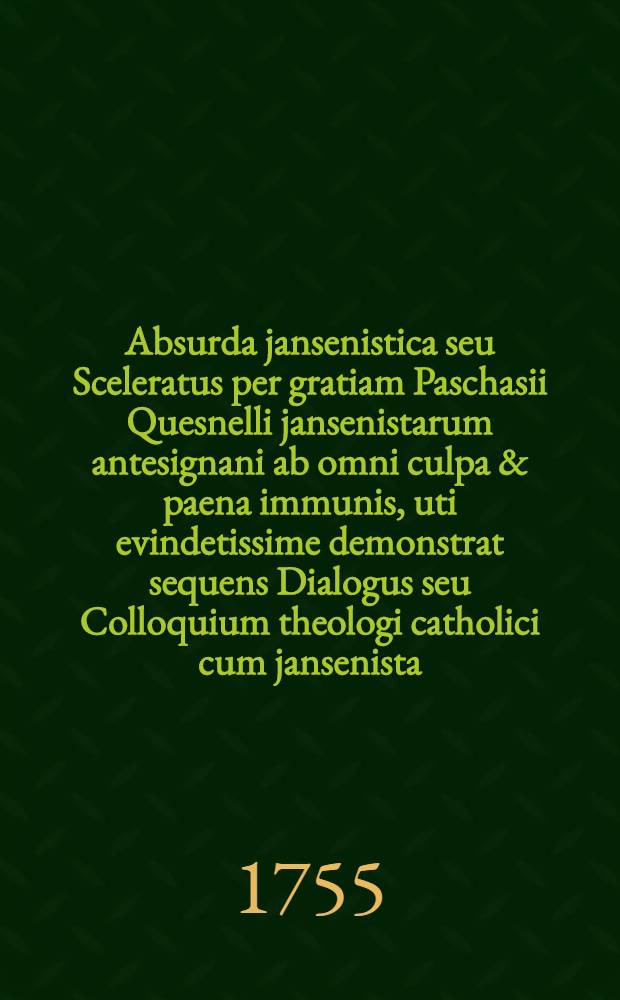 Absurda jansenistica seu Sceleratus per gratiam Paschasii Quesnelli jansenistarum antesignani ab omni culpa & paena immunis, uti evindetissime demonstrat sequens Dialogus seu Colloquium theologi catholici cum jansenista