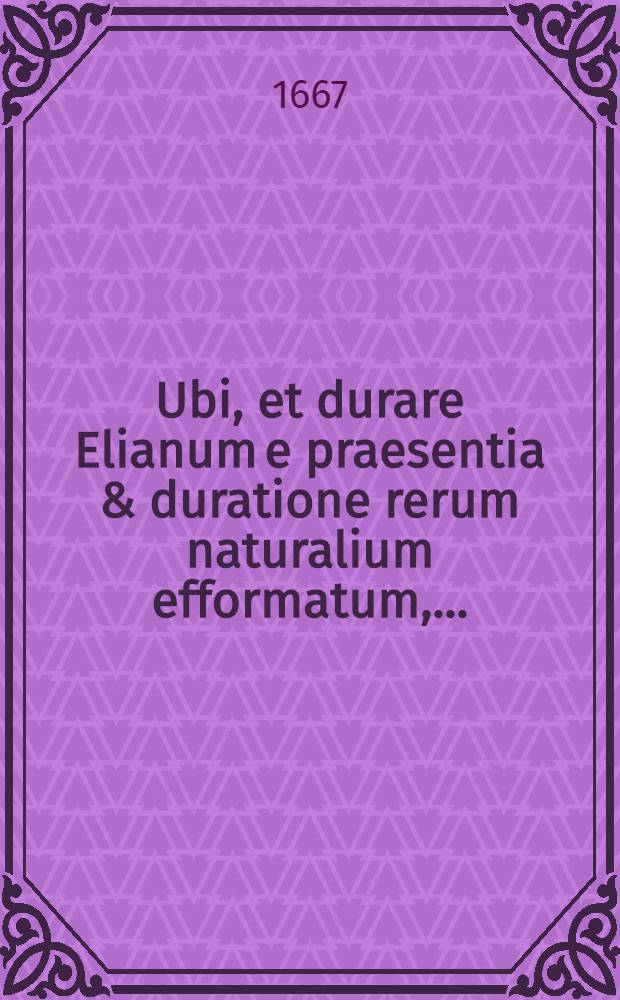 Ubi, et durare Elianum e praesentia & duratione rerum naturalium efformatum, ...