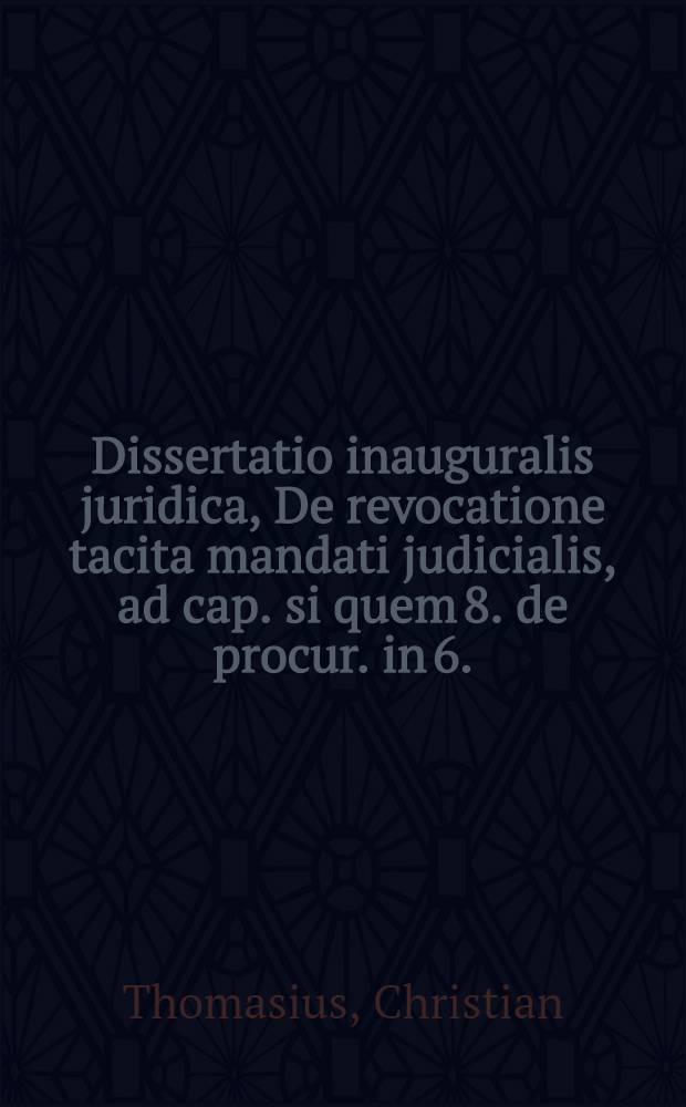 Dissertatio inauguralis juridica, De revocatione tacita mandati judicialis, ad cap. si quem 8. de procur. in 6.