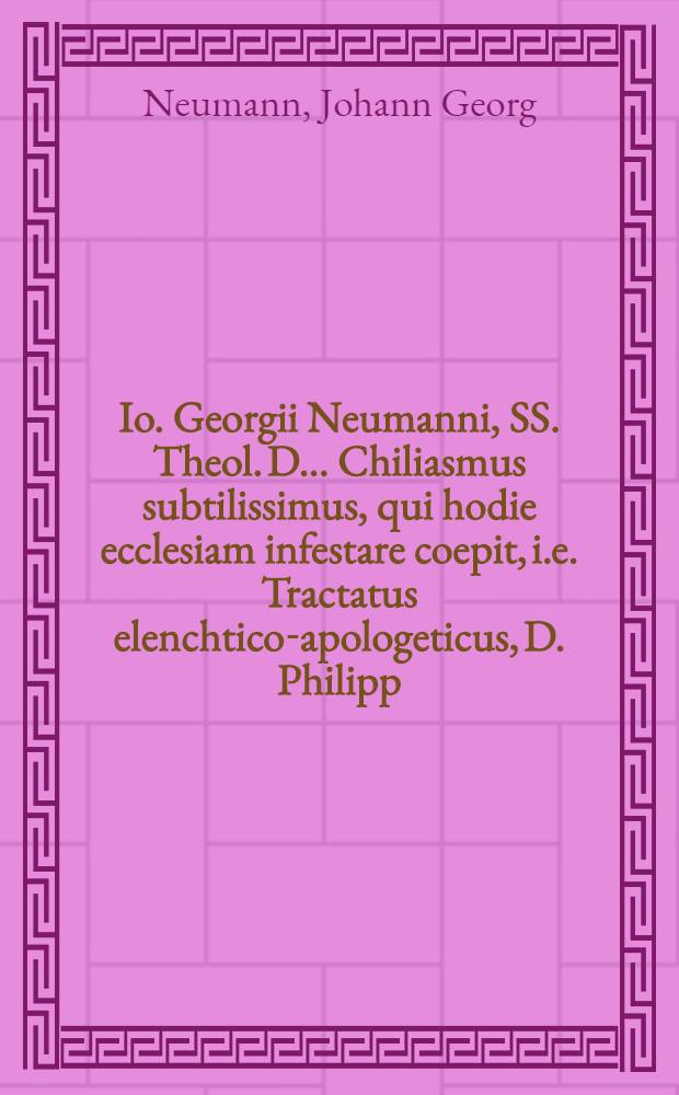 ... Io. Georgii Neumanni, SS. Theol. D. ... Chiliasmus subtilissimus, qui hodie ecclesiam infestare coepit, i.e. Tractatus elenchtico-apologeticus, D. Philipp. Jacobo Spenero, praeposito Berolinensi, potissimum oppositus, et disputationibus aliquot academicis submissus