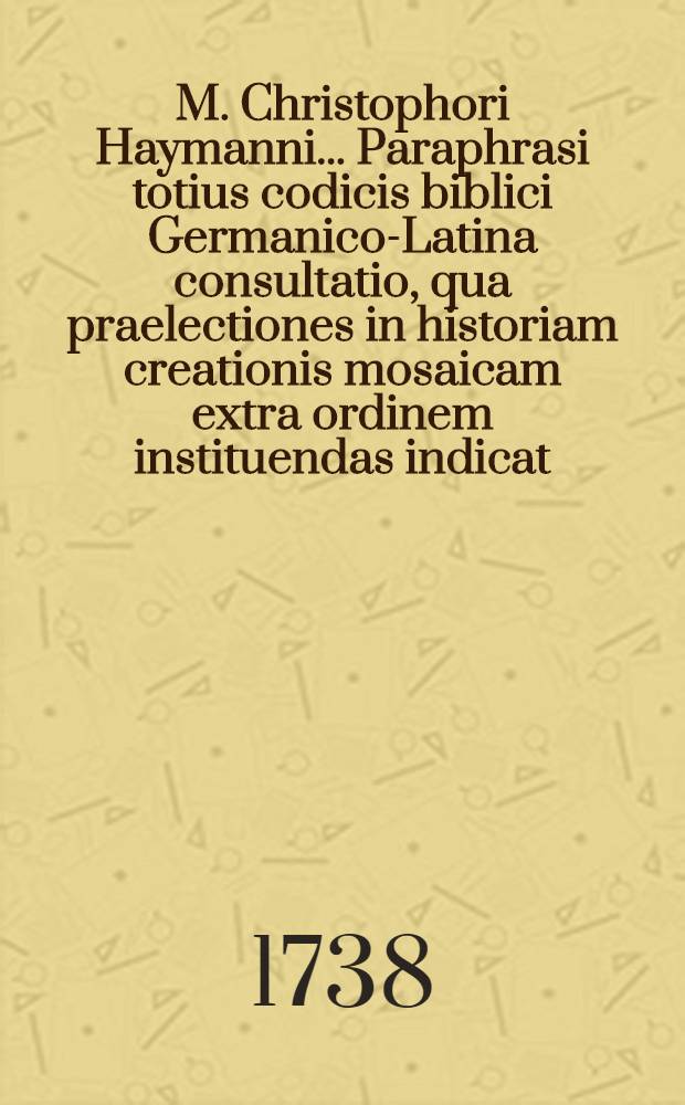 M. Christophori Haymanni ... Paraphrasi totius codicis biblici Germanico-Latina consultatio, qua praelectiones in historiam creationis mosaicam extra ordinem instituendas indicat