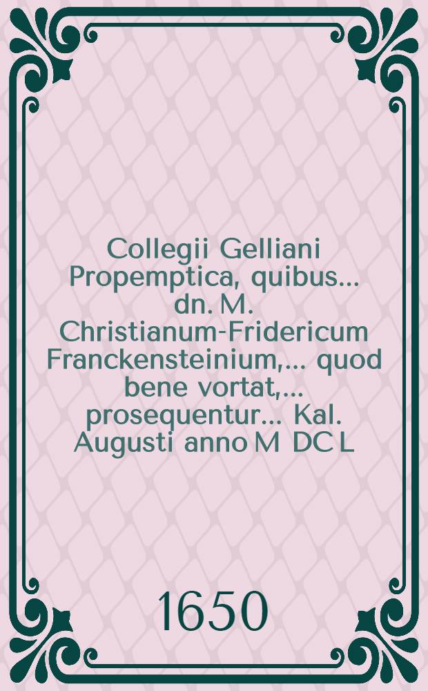 Collegii Gelliani Propemptica, quibus ... dn. M. Christianum-Fridericum Franckensteinium, ... quod bene vortat, ... prosequentur ... Kal. Augusti anno M DC L.
