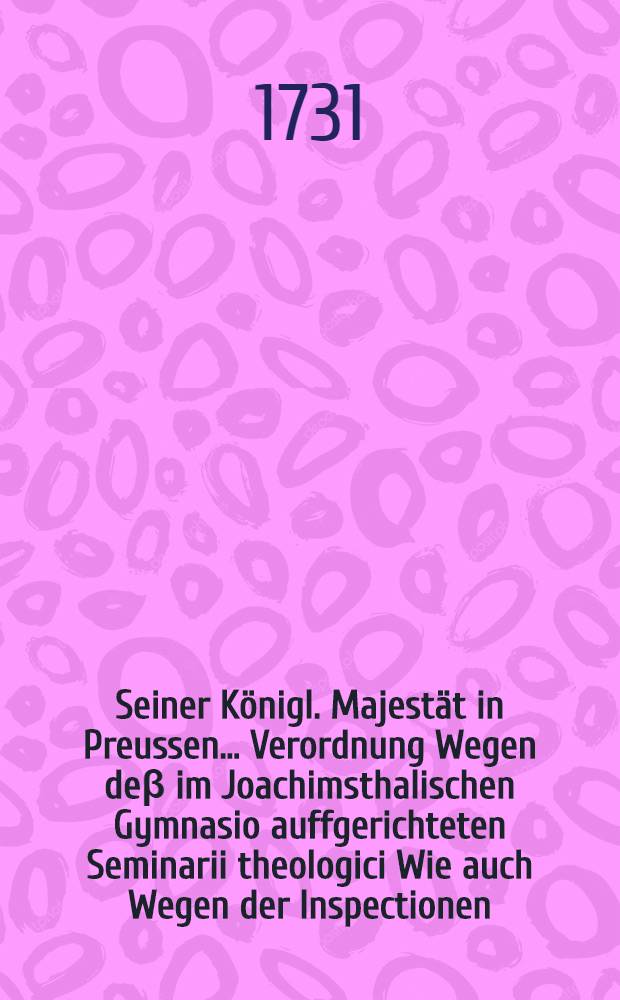 Seiner Königl. Majestät in Preussen ... Verordnung Wegen deβ im Joachimsthalischen Gymnasio auffgerichteten Seminarii theologici Wie auch Wegen der Inspectionen, welchen dieses, so wohl als alle übrige Alumni im Gymnasio, untergeben sind sub dato den 25. Julii 1731.