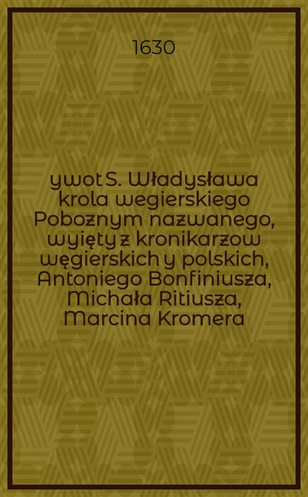 Żywot S. Władysława krola wegierskiego Poboznym nazwanego, wyięty z kronikarzow węgierskich y polskich, Antoniego Bonfiniusza, Michała Ritiusza, Marcina Kromera, y inszych pisarzow, Jana Długosza, Pelbarta Temezwara, y Erazma biskupa Płockiego, w brewiarzu swey dyoecesiey &c.