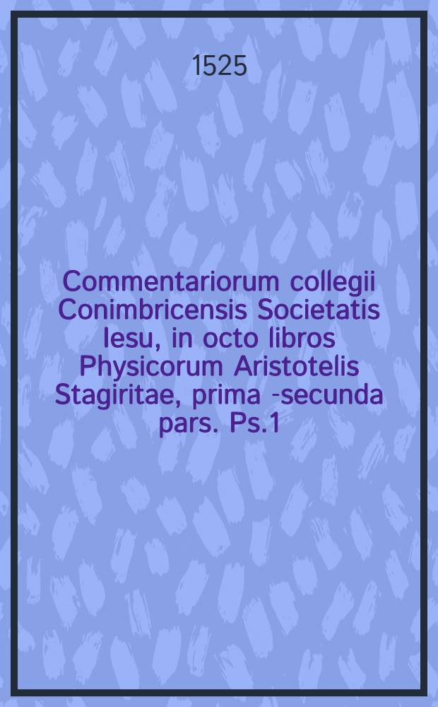 Commentariorum collegii Conimbricensis Societatis Iesu, in octo libros Physicorum Aristotelis Stagiritae, prima [-secunda] pars. Ps.1 : Qui nunc primum Graeco Aristotelis contextu, Latino e regione respondenti, aucti, ob studiosorum philosophiae usum in Germania sunt editi. Accessit etiam quaestionum index, quae in hac prima operis parte acutissime disputantur