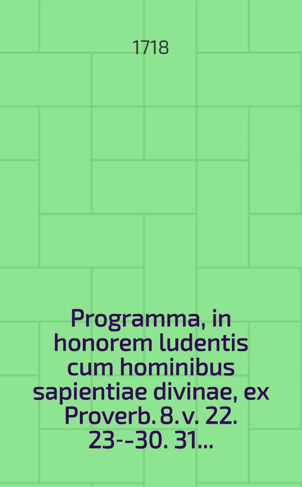 Programma, in honorem ludentis cum hominibus sapientiae divinae, ex Proverb. 8. v. 22. 23--30. 31. ...