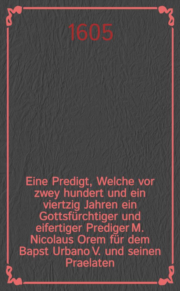 Eine Predigt, Welche vor zwey hundert und ein viertzig Jahren ein Gottsfürchtiger und eifertiger Prediger M. Nicolaus Orem für dem Bapst Urbano V. und seinen Praelaten, am 4. Sontag des Advents, im Jahr nach Christi Geburt, 1364. gethan, Neben einem Sendbrieff, Welchen der ledige Satan für viel hundert Jahren, an den apst zu Rom, und ein seine Geistlose Pfaffen, aus Abgrund der Hellen sol geschrieben haben. : Welche beyde schrifften Hiebevor im Catalogo testium veritatis, und sonsten in druck gegeben, jetzt aber allen frommen, von dem Römischen Antichrist, und seinen Hellischen Jägerhunden, den Blutdürstigen Jesuitern, gantz Wiederchristischer weise verfolgeten und bedrengten hertzen zum tröstlichen Newen Jahrs Geschenck verdolmetschet und verehret