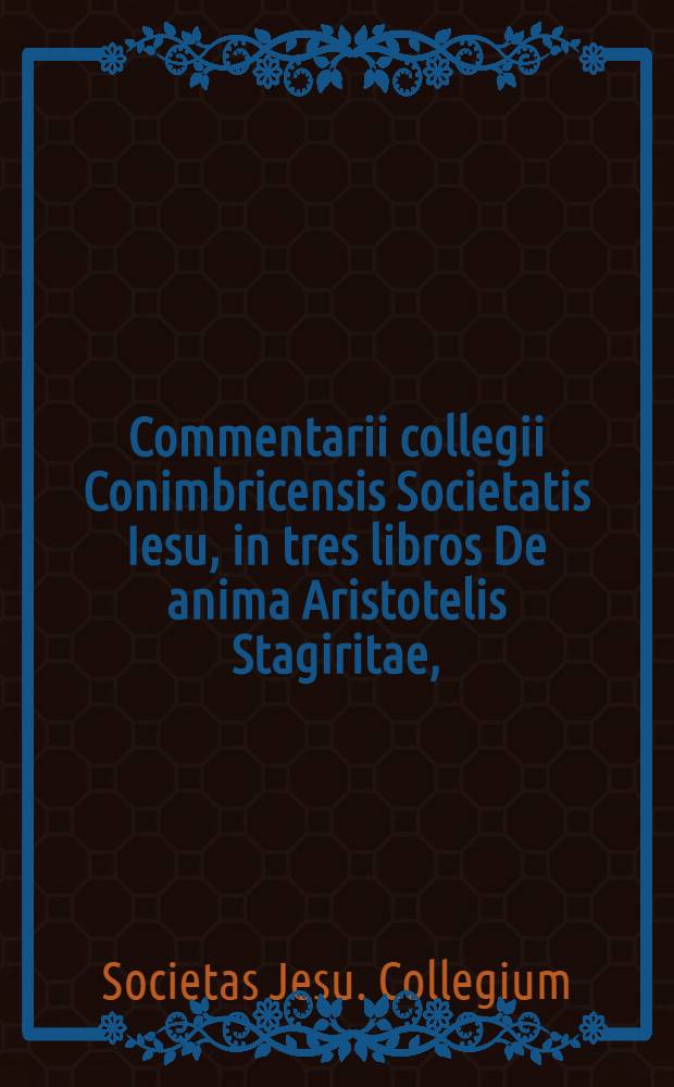 Commentarii collegii Conimbricensis Societatis Iesu, in tres libros De anima Aristotelis Stagiritae, : hac quarta editione, Graeci contextus Latino e regione respondentis accessione auctiores & emendationes, ob studiosorum philosophiae usum, in Germania editi. : Cum indice rerum praecipuarum
