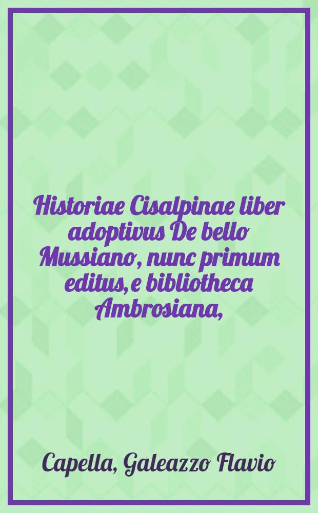 Historiae Cisalpinae liber adoptivus De bello Mussiano, nunc primum editus, e bibliotheca Ambrosiana, // ... Historiae Cisalpinae libri duo