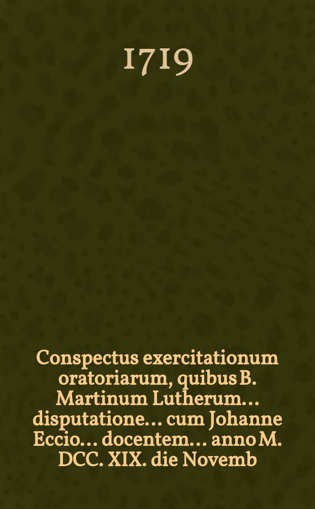 ... Conspectus exercitationum oratoriarum, quibus B. Martinum Lutherum ... disputatione ... cum Johanne Eccio ... docentem ... anno M. DCC. XIX. die Novemb. ...