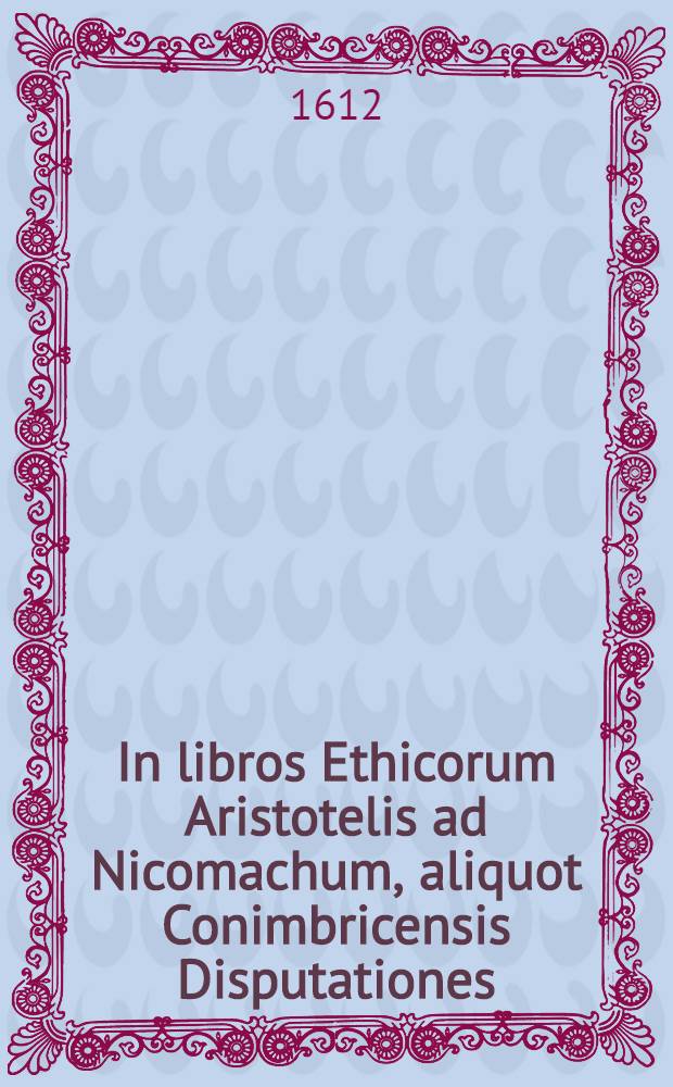 In libros Ethicorum Aristotelis ad Nicomachum, aliquot Conimbricensis Disputationes : in quibus praecipua quaedam ethicae disciplinae capita continentur