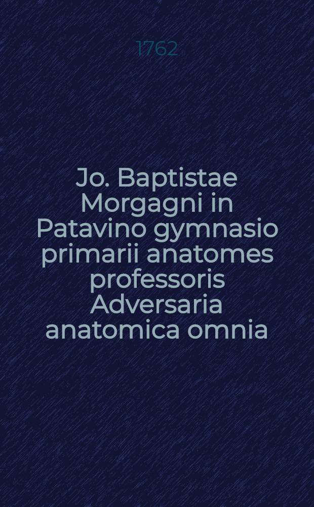 Jo. Baptistae Morgagni in Patavino gymnasio primarii anatomes professoris Adversaria anatomica omnia : archetypis aereis tabulis cominianis ab auctore ipso communicatis, & universali accuratissimo indice ornata, opus nunc vere absolutum, inventis, et innumeris observationibus, ac monitis refertum, quibus universa humani corporis anatome, & subinde etiam quae ab hac pendent, res medica, & chirurgica admodum illustrantur. Т. 3 : Observationes complectuntur distributas in L. animadversiones ad partem I. libri II. Theatri anatomici Cl.V. Jo. Jacobi Mangeti