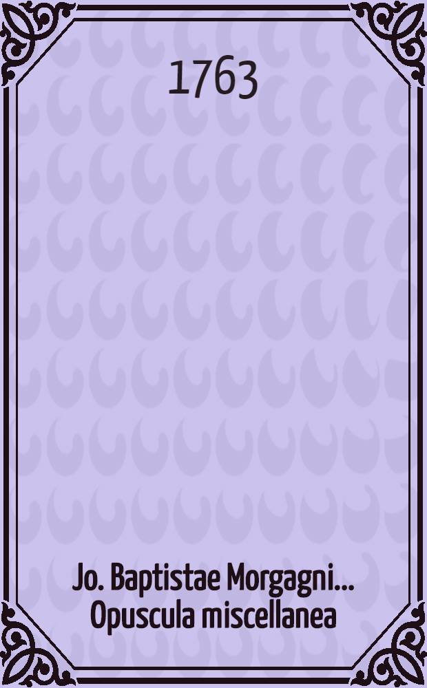 Jo. Baptistae Morgagni ... Opuscula miscellanea : quorum non pauca nunc primum prodeunt, tres in partes divisa. Ps. 1