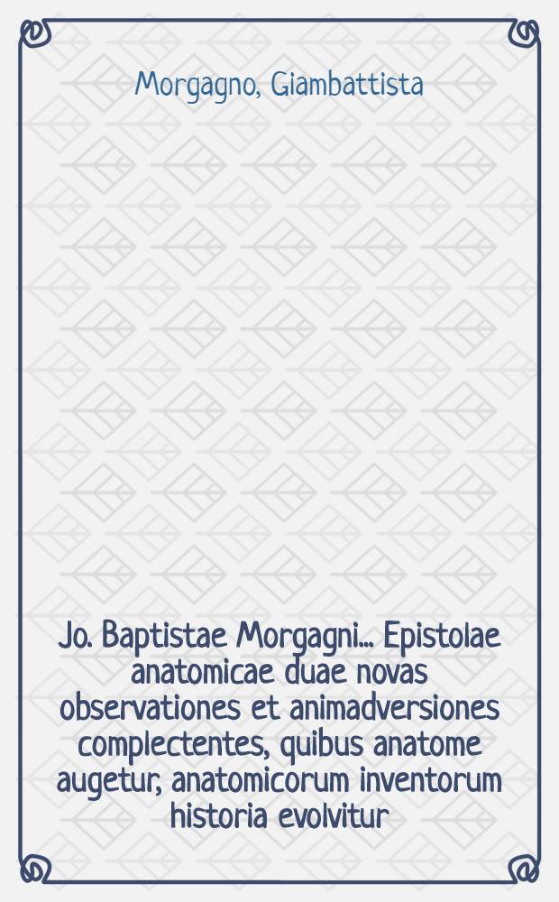 Jo. Baptistae Morgagni ... Epistolae anatomicae duae novas observationes et animadversiones complectentes, quibus anatome augetur, anatomicorum inventorum historia evolvitur, utraque ab erroribus vindicatur. : Adjectus est index rerum, et nominum accuratissimus
