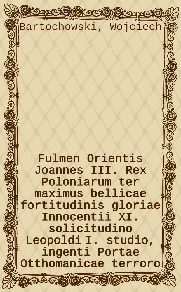 Fulmen Orientis Joannes III. Rex Poloniarum ter maximus bellicae fortitudinis gloriae Innocentii XI. solicitudino Leopoldi I. studio, ingenti Portae Otthomanicae terroro, publico christiani orbis voto, belli orthodoxi imperator electus, Viennae, Austriae, Pannoniae, Podoliae, Ukrainae, Valachiae, & c., & c. vindex, a populis acclamatus, Barbaricis adoratus, cladibus, inter festivos triumphantis Europae plausus a devinctissima maiestatia suae Societatis Jesu Polona, in saeculorum memoriam & regum exempla relatus.