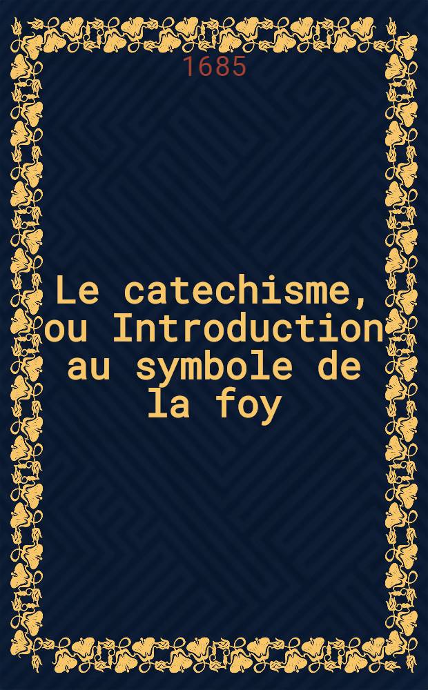 Le catechisme, ou Introduction au symbole de la foy; o&ugrave; il est trait&eacute; des excellences de la religion chrestienne, & de ses principaux mysteres.