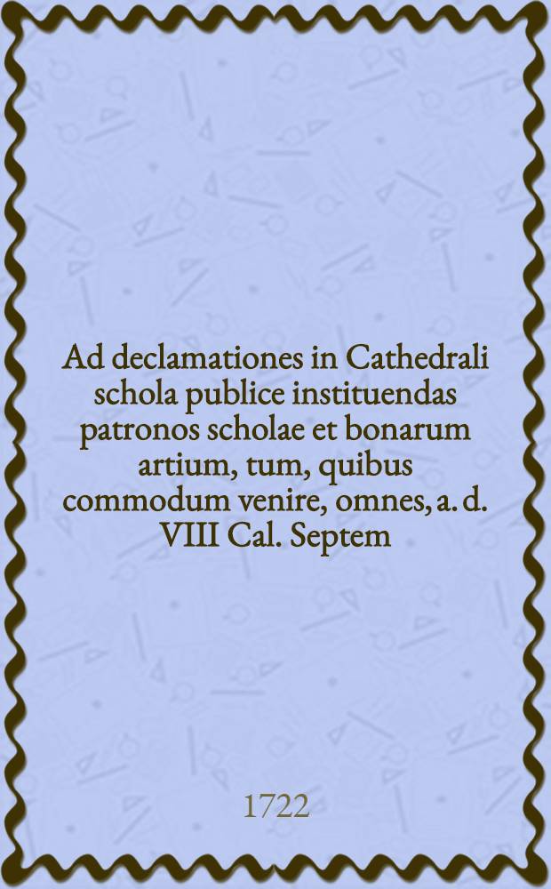 Ad declamationes in Cathedrali schola publice instituendas patronos scholae et bonarum artium, tum, quibus commodum venire, omnes, a. d. VIII Cal. Septem. horis IX.-XI. et II.-IV. in auditorium scholae maximum, quam potest humanissime, inuitat prorector scholae