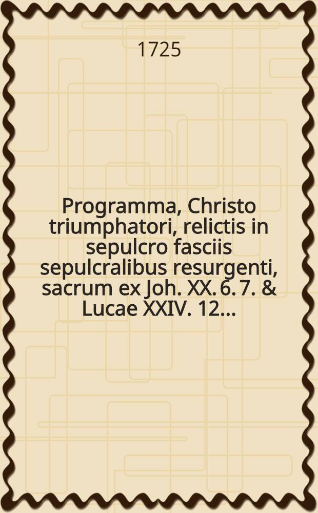Programma, Christo triumphatori, relictis in sepulcro fasciis sepulcralibus resurgenti, sacrum ex Joh. XX. 6. 7. & Lucae XXIV. 12. ...