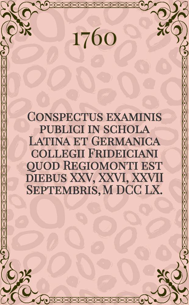 Conspectus examinis publici in schola Latina et Germanica collegii Frideiciani quod Regiomonti est diebus XXV, XXVI, XXVII Septembris, M DCC LX.