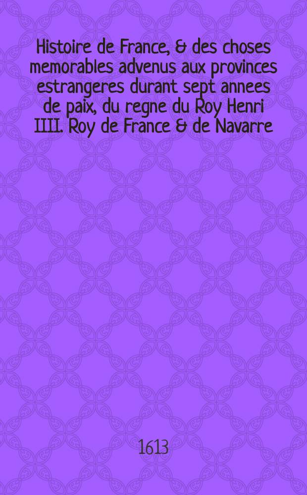 Histoire de France, & des choses memorables advenus aux provinces estrangeres durant sept annees de paix, du regne du Roy Henri IIII. Roy de France & de Navarre. : Divisee en sept livres