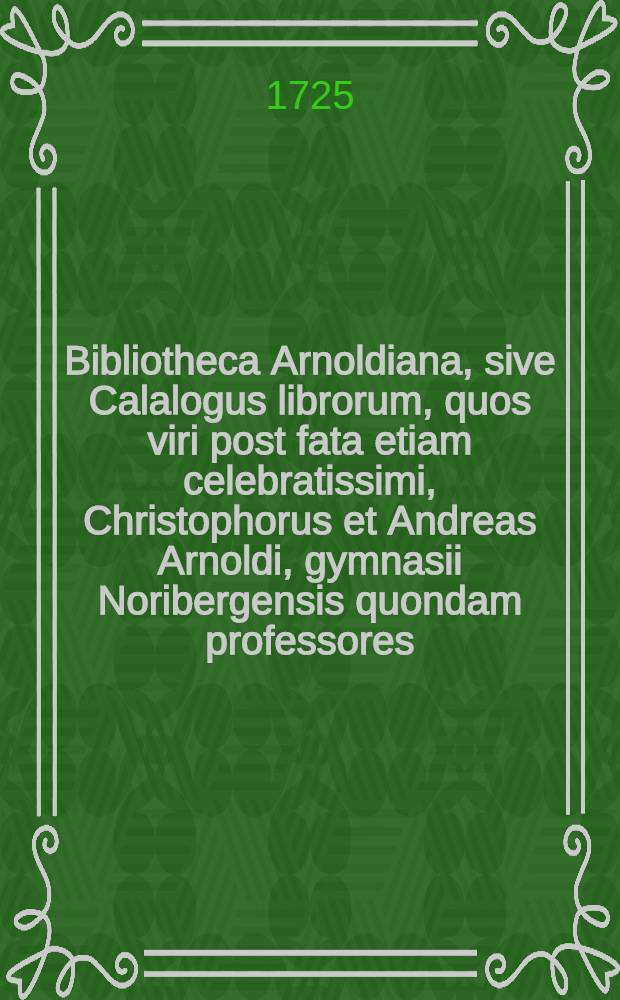 Bibliotheca Arnoldiana, sive Calalogus librorum, quos viri post fata etiam celebratissimi, Christophorus et Andreas Arnoldi, gymnasii Noribergensis quondam professores, et diaconi Mariani, magno studio et sumtu, dum viverent, collegerunt : In duas partes divisus. [Ps. 1]